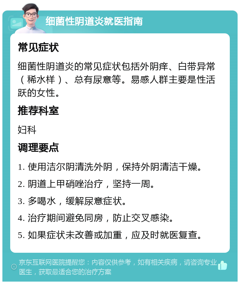 细菌性阴道炎就医指南 常见症状 细菌性阴道炎的常见症状包括外阴痒、白带异常（稀水样）、总有尿意等。易感人群主要是性活跃的女性。 推荐科室 妇科 调理要点 1. 使用洁尔阴清洗外阴，保持外阴清洁干燥。 2. 阴道上甲硝唑治疗，坚持一周。 3. 多喝水，缓解尿意症状。 4. 治疗期间避免同房，防止交叉感染。 5. 如果症状未改善或加重，应及时就医复查。