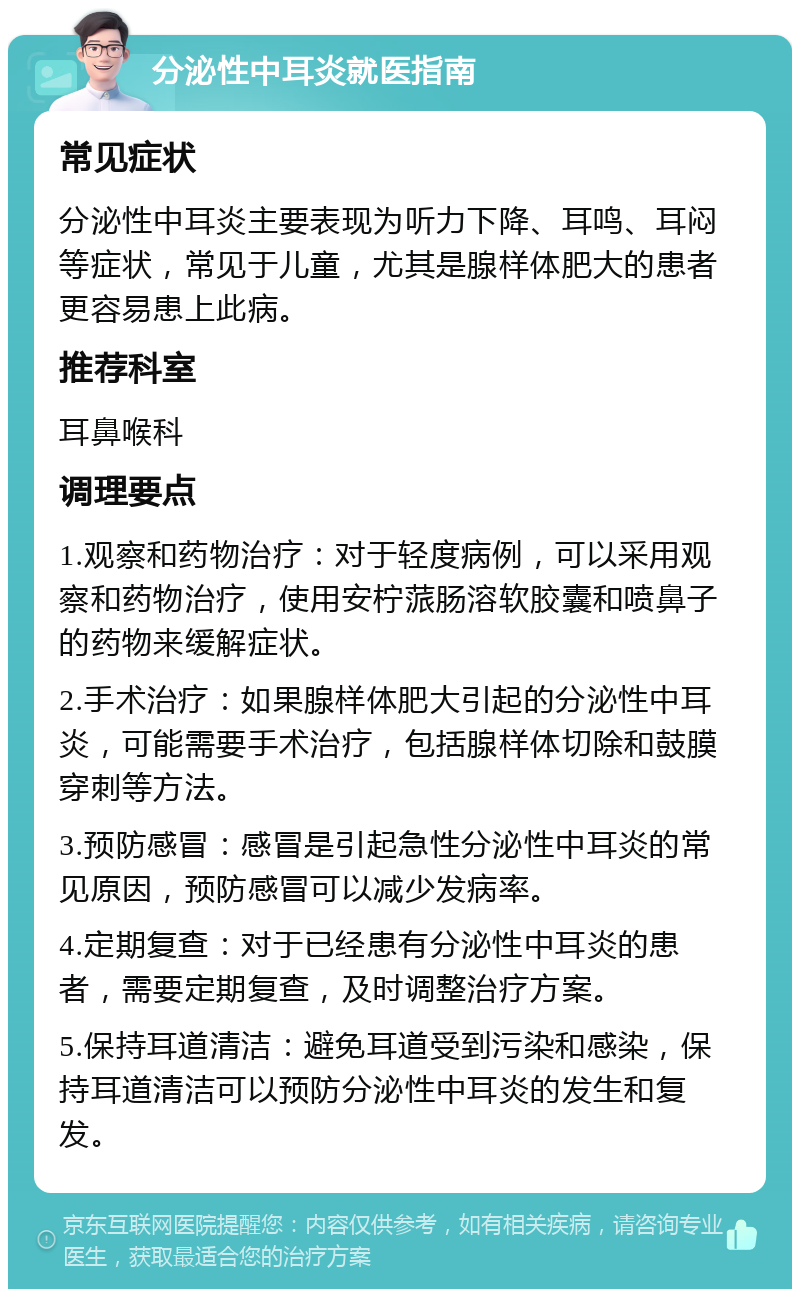 分泌性中耳炎就医指南 常见症状 分泌性中耳炎主要表现为听力下降、耳鸣、耳闷等症状，常见于儿童，尤其是腺样体肥大的患者更容易患上此病。 推荐科室 耳鼻喉科 调理要点 1.观察和药物治疗：对于轻度病例，可以采用观察和药物治疗，使用安柠蒎肠溶软胶囊和喷鼻子的药物来缓解症状。 2.手术治疗：如果腺样体肥大引起的分泌性中耳炎，可能需要手术治疗，包括腺样体切除和鼓膜穿刺等方法。 3.预防感冒：感冒是引起急性分泌性中耳炎的常见原因，预防感冒可以减少发病率。 4.定期复查：对于已经患有分泌性中耳炎的患者，需要定期复查，及时调整治疗方案。 5.保持耳道清洁：避免耳道受到污染和感染，保持耳道清洁可以预防分泌性中耳炎的发生和复发。