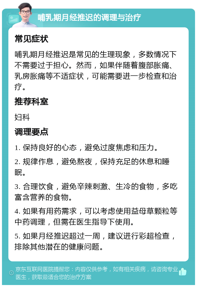 哺乳期月经推迟的调理与治疗 常见症状 哺乳期月经推迟是常见的生理现象，多数情况下不需要过于担心。然而，如果伴随着腹部胀痛、乳房胀痛等不适症状，可能需要进一步检查和治疗。 推荐科室 妇科 调理要点 1. 保持良好的心态，避免过度焦虑和压力。 2. 规律作息，避免熬夜，保持充足的休息和睡眠。 3. 合理饮食，避免辛辣刺激、生冷的食物，多吃富含营养的食物。 4. 如果有用药需求，可以考虑使用益母草颗粒等中药调理，但需在医生指导下使用。 5. 如果月经推迟超过一周，建议进行彩超检查，排除其他潜在的健康问题。