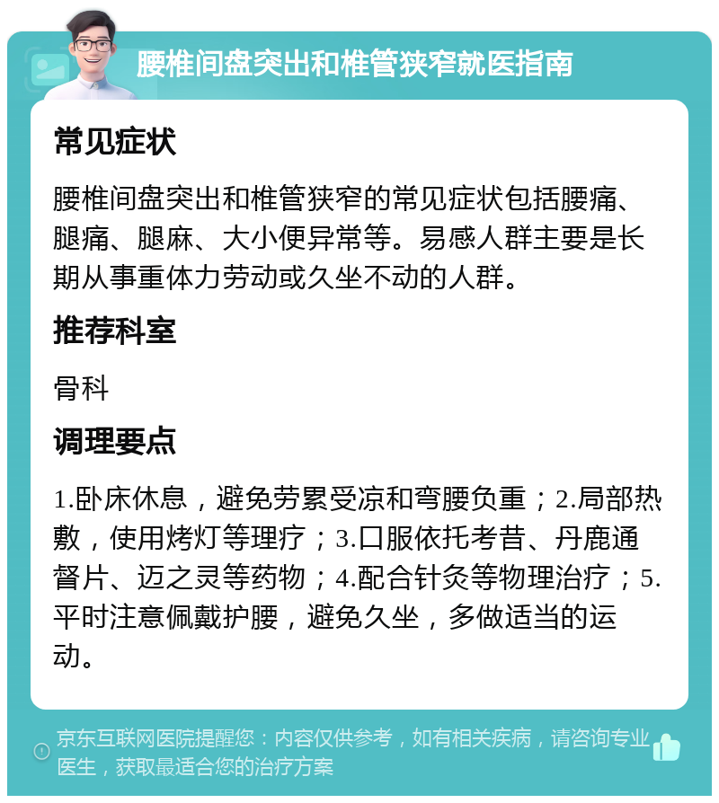 腰椎间盘突出和椎管狭窄就医指南 常见症状 腰椎间盘突出和椎管狭窄的常见症状包括腰痛、腿痛、腿麻、大小便异常等。易感人群主要是长期从事重体力劳动或久坐不动的人群。 推荐科室 骨科 调理要点 1.卧床休息，避免劳累受凉和弯腰负重；2.局部热敷，使用烤灯等理疗；3.口服依托考昔、丹鹿通督片、迈之灵等药物；4.配合针灸等物理治疗；5.平时注意佩戴护腰，避免久坐，多做适当的运动。