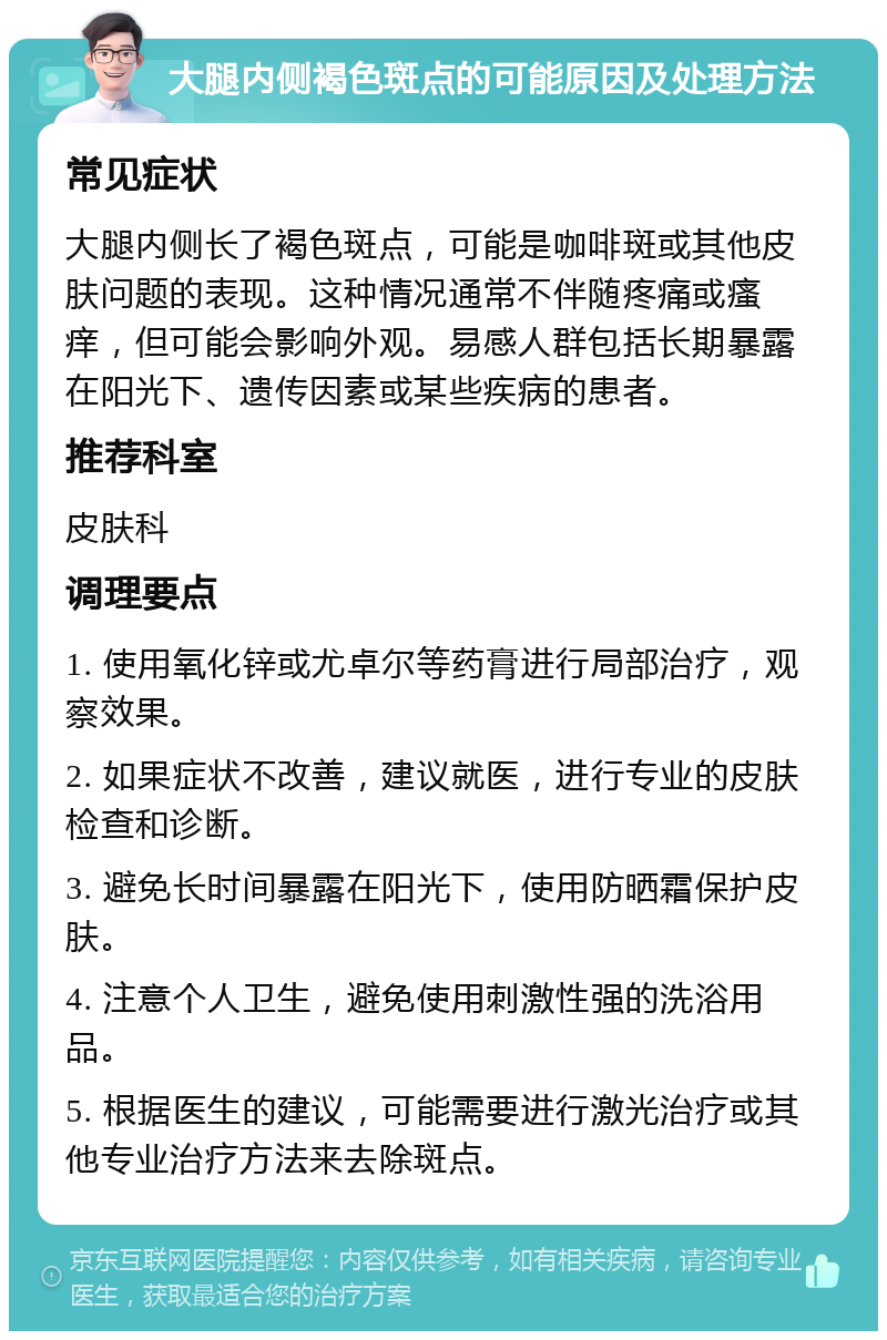 大腿内侧褐色斑点的可能原因及处理方法 常见症状 大腿内侧长了褐色斑点，可能是咖啡斑或其他皮肤问题的表现。这种情况通常不伴随疼痛或瘙痒，但可能会影响外观。易感人群包括长期暴露在阳光下、遗传因素或某些疾病的患者。 推荐科室 皮肤科 调理要点 1. 使用氧化锌或尤卓尔等药膏进行局部治疗，观察效果。 2. 如果症状不改善，建议就医，进行专业的皮肤检查和诊断。 3. 避免长时间暴露在阳光下，使用防晒霜保护皮肤。 4. 注意个人卫生，避免使用刺激性强的洗浴用品。 5. 根据医生的建议，可能需要进行激光治疗或其他专业治疗方法来去除斑点。