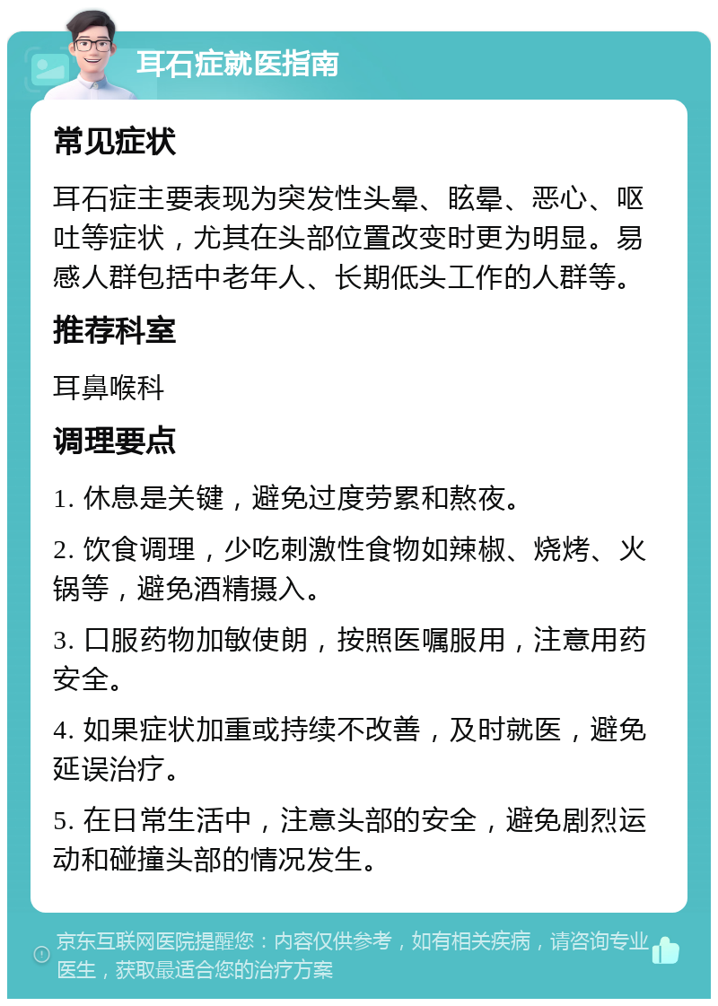 耳石症就医指南 常见症状 耳石症主要表现为突发性头晕、眩晕、恶心、呕吐等症状，尤其在头部位置改变时更为明显。易感人群包括中老年人、长期低头工作的人群等。 推荐科室 耳鼻喉科 调理要点 1. 休息是关键，避免过度劳累和熬夜。 2. 饮食调理，少吃刺激性食物如辣椒、烧烤、火锅等，避免酒精摄入。 3. 口服药物加敏使朗，按照医嘱服用，注意用药安全。 4. 如果症状加重或持续不改善，及时就医，避免延误治疗。 5. 在日常生活中，注意头部的安全，避免剧烈运动和碰撞头部的情况发生。