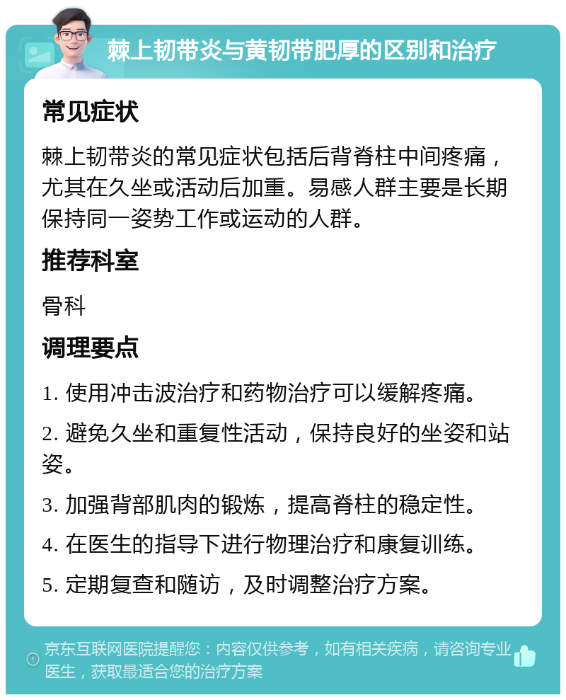 棘上韧带炎与黄韧带肥厚的区别和治疗 常见症状 棘上韧带炎的常见症状包括后背脊柱中间疼痛，尤其在久坐或活动后加重。易感人群主要是长期保持同一姿势工作或运动的人群。 推荐科室 骨科 调理要点 1. 使用冲击波治疗和药物治疗可以缓解疼痛。 2. 避免久坐和重复性活动，保持良好的坐姿和站姿。 3. 加强背部肌肉的锻炼，提高脊柱的稳定性。 4. 在医生的指导下进行物理治疗和康复训练。 5. 定期复查和随访，及时调整治疗方案。