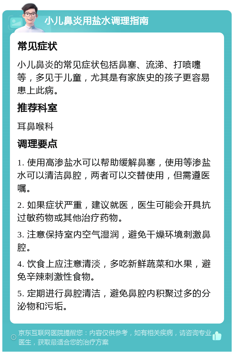 小儿鼻炎用盐水调理指南 常见症状 小儿鼻炎的常见症状包括鼻塞、流涕、打喷嚏等，多见于儿童，尤其是有家族史的孩子更容易患上此病。 推荐科室 耳鼻喉科 调理要点 1. 使用高渗盐水可以帮助缓解鼻塞，使用等渗盐水可以清洁鼻腔，两者可以交替使用，但需遵医嘱。 2. 如果症状严重，建议就医，医生可能会开具抗过敏药物或其他治疗药物。 3. 注意保持室内空气湿润，避免干燥环境刺激鼻腔。 4. 饮食上应注意清淡，多吃新鲜蔬菜和水果，避免辛辣刺激性食物。 5. 定期进行鼻腔清洁，避免鼻腔内积聚过多的分泌物和污垢。