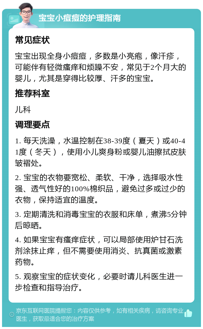 宝宝小痘痘的护理指南 常见症状 宝宝出现全身小痘痘，多数是小亮疱，像汗疹，可能伴有轻微瘙痒和烦躁不安，常见于2个月大的婴儿，尤其是穿得比较厚、汗多的宝宝。 推荐科室 儿科 调理要点 1. 每天洗澡，水温控制在38-39度（夏天）或40-41度（冬天），使用小儿爽身粉或婴儿油擦拭皮肤皱褶处。 2. 宝宝的衣物要宽松、柔软、干净，选择吸水性强、透气性好的100%棉织品，避免过多或过少的衣物，保持适宜的温度。 3. 定期清洗和消毒宝宝的衣服和床单，煮沸5分钟后晾晒。 4. 如果宝宝有瘙痒症状，可以局部使用炉甘石洗剂涂抹止痒，但不需要使用消炎、抗真菌或激素药物。 5. 观察宝宝的症状变化，必要时请儿科医生进一步检查和指导治疗。