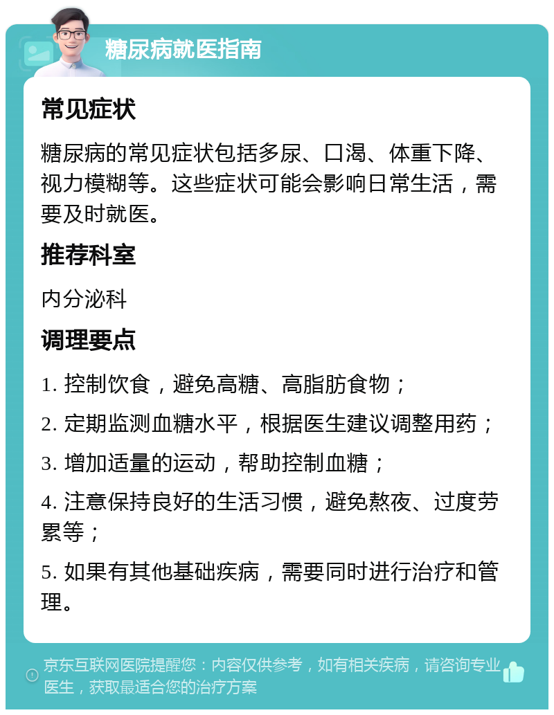 糖尿病就医指南 常见症状 糖尿病的常见症状包括多尿、口渴、体重下降、视力模糊等。这些症状可能会影响日常生活，需要及时就医。 推荐科室 内分泌科 调理要点 1. 控制饮食，避免高糖、高脂肪食物； 2. 定期监测血糖水平，根据医生建议调整用药； 3. 增加适量的运动，帮助控制血糖； 4. 注意保持良好的生活习惯，避免熬夜、过度劳累等； 5. 如果有其他基础疾病，需要同时进行治疗和管理。