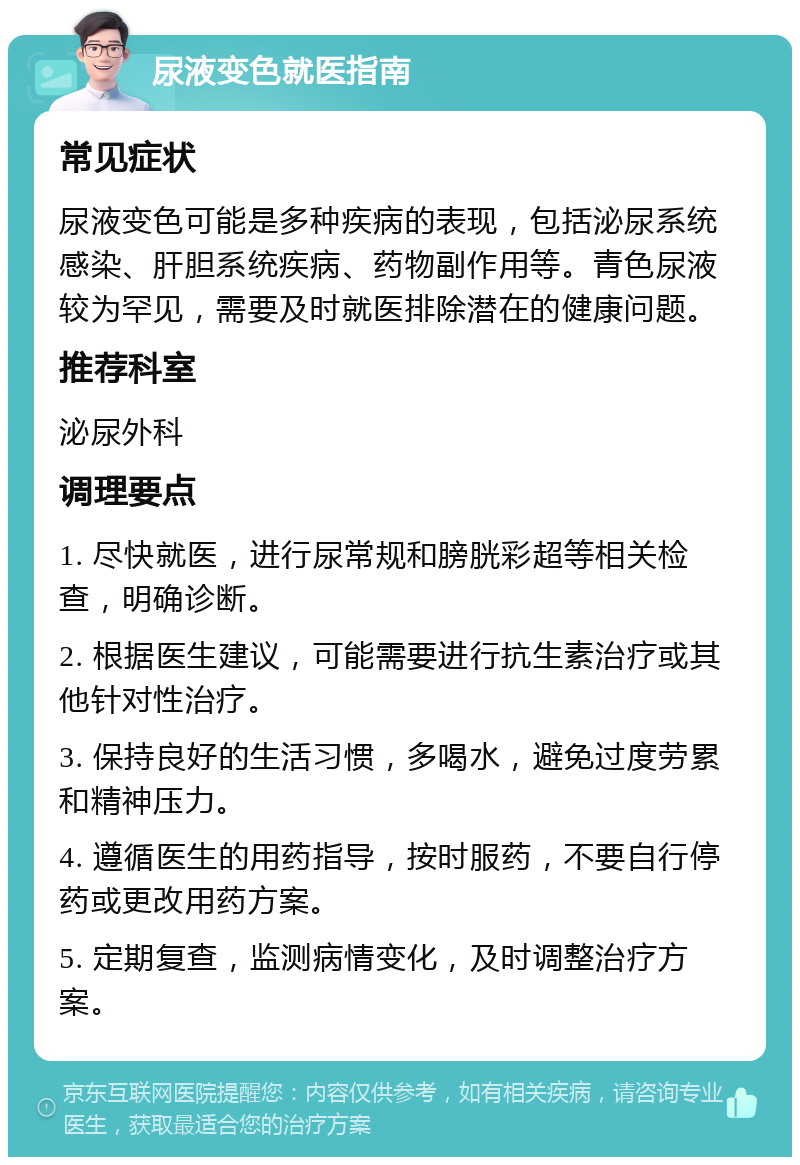 尿液变色就医指南 常见症状 尿液变色可能是多种疾病的表现，包括泌尿系统感染、肝胆系统疾病、药物副作用等。青色尿液较为罕见，需要及时就医排除潜在的健康问题。 推荐科室 泌尿外科 调理要点 1. 尽快就医，进行尿常规和膀胱彩超等相关检查，明确诊断。 2. 根据医生建议，可能需要进行抗生素治疗或其他针对性治疗。 3. 保持良好的生活习惯，多喝水，避免过度劳累和精神压力。 4. 遵循医生的用药指导，按时服药，不要自行停药或更改用药方案。 5. 定期复查，监测病情变化，及时调整治疗方案。