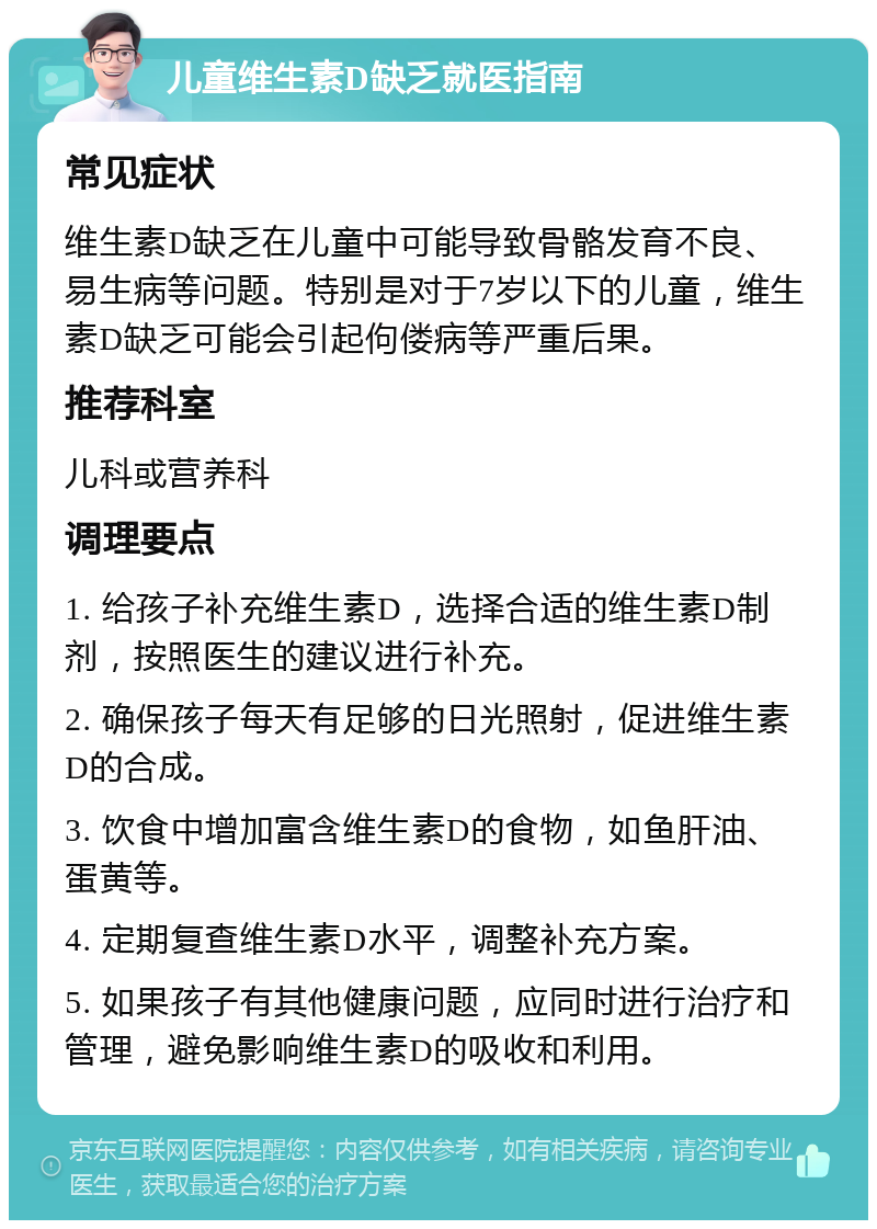 儿童维生素D缺乏就医指南 常见症状 维生素D缺乏在儿童中可能导致骨骼发育不良、易生病等问题。特别是对于7岁以下的儿童，维生素D缺乏可能会引起佝偻病等严重后果。 推荐科室 儿科或营养科 调理要点 1. 给孩子补充维生素D，选择合适的维生素D制剂，按照医生的建议进行补充。 2. 确保孩子每天有足够的日光照射，促进维生素D的合成。 3. 饮食中增加富含维生素D的食物，如鱼肝油、蛋黄等。 4. 定期复查维生素D水平，调整补充方案。 5. 如果孩子有其他健康问题，应同时进行治疗和管理，避免影响维生素D的吸收和利用。