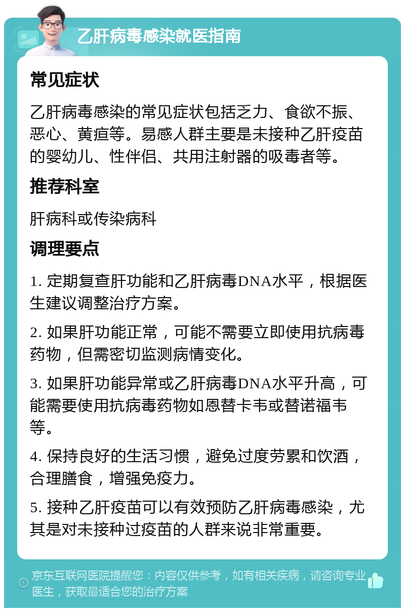 乙肝病毒感染就医指南 常见症状 乙肝病毒感染的常见症状包括乏力、食欲不振、恶心、黄疸等。易感人群主要是未接种乙肝疫苗的婴幼儿、性伴侣、共用注射器的吸毒者等。 推荐科室 肝病科或传染病科 调理要点 1. 定期复查肝功能和乙肝病毒DNA水平，根据医生建议调整治疗方案。 2. 如果肝功能正常，可能不需要立即使用抗病毒药物，但需密切监测病情变化。 3. 如果肝功能异常或乙肝病毒DNA水平升高，可能需要使用抗病毒药物如恩替卡韦或替诺福韦等。 4. 保持良好的生活习惯，避免过度劳累和饮酒，合理膳食，增强免疫力。 5. 接种乙肝疫苗可以有效预防乙肝病毒感染，尤其是对未接种过疫苗的人群来说非常重要。