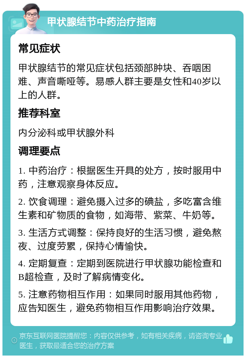 甲状腺结节中药治疗指南 常见症状 甲状腺结节的常见症状包括颈部肿块、吞咽困难、声音嘶哑等。易感人群主要是女性和40岁以上的人群。 推荐科室 内分泌科或甲状腺外科 调理要点 1. 中药治疗：根据医生开具的处方，按时服用中药，注意观察身体反应。 2. 饮食调理：避免摄入过多的碘盐，多吃富含维生素和矿物质的食物，如海带、紫菜、牛奶等。 3. 生活方式调整：保持良好的生活习惯，避免熬夜、过度劳累，保持心情愉快。 4. 定期复查：定期到医院进行甲状腺功能检查和B超检查，及时了解病情变化。 5. 注意药物相互作用：如果同时服用其他药物，应告知医生，避免药物相互作用影响治疗效果。