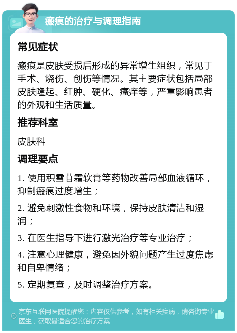 瘢痕的治疗与调理指南 常见症状 瘢痕是皮肤受损后形成的异常增生组织，常见于手术、烧伤、创伤等情况。其主要症状包括局部皮肤隆起、红肿、硬化、瘙痒等，严重影响患者的外观和生活质量。 推荐科室 皮肤科 调理要点 1. 使用积雪苷霜软膏等药物改善局部血液循环，抑制瘢痕过度增生； 2. 避免刺激性食物和环境，保持皮肤清洁和湿润； 3. 在医生指导下进行激光治疗等专业治疗； 4. 注意心理健康，避免因外貌问题产生过度焦虑和自卑情绪； 5. 定期复查，及时调整治疗方案。