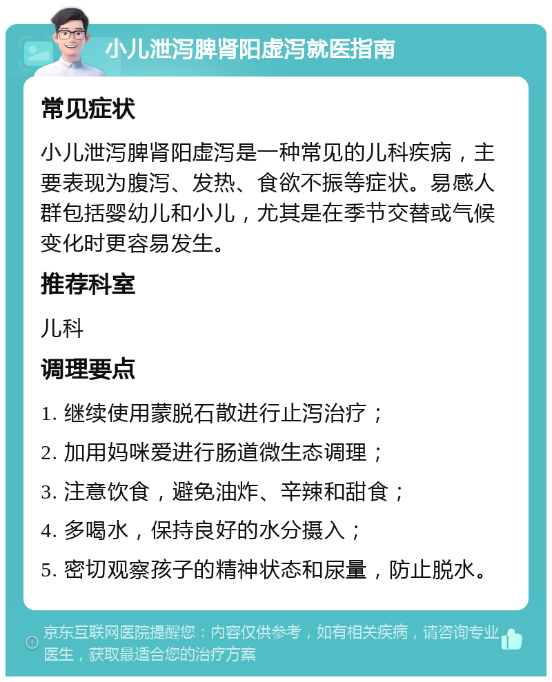 小儿泄泻脾肾阳虚泻就医指南 常见症状 小儿泄泻脾肾阳虚泻是一种常见的儿科疾病，主要表现为腹泻、发热、食欲不振等症状。易感人群包括婴幼儿和小儿，尤其是在季节交替或气候变化时更容易发生。 推荐科室 儿科 调理要点 1. 继续使用蒙脱石散进行止泻治疗； 2. 加用妈咪爱进行肠道微生态调理； 3. 注意饮食，避免油炸、辛辣和甜食； 4. 多喝水，保持良好的水分摄入； 5. 密切观察孩子的精神状态和尿量，防止脱水。