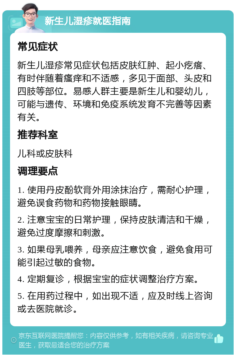 新生儿湿疹就医指南 常见症状 新生儿湿疹常见症状包括皮肤红肿、起小疙瘩、有时伴随着瘙痒和不适感，多见于面部、头皮和四肢等部位。易感人群主要是新生儿和婴幼儿，可能与遗传、环境和免疫系统发育不完善等因素有关。 推荐科室 儿科或皮肤科 调理要点 1. 使用丹皮酚软膏外用涂抹治疗，需耐心护理，避免误食药物和药物接触眼睛。 2. 注意宝宝的日常护理，保持皮肤清洁和干燥，避免过度摩擦和刺激。 3. 如果母乳喂养，母亲应注意饮食，避免食用可能引起过敏的食物。 4. 定期复诊，根据宝宝的症状调整治疗方案。 5. 在用药过程中，如出现不适，应及时线上咨询或去医院就诊。