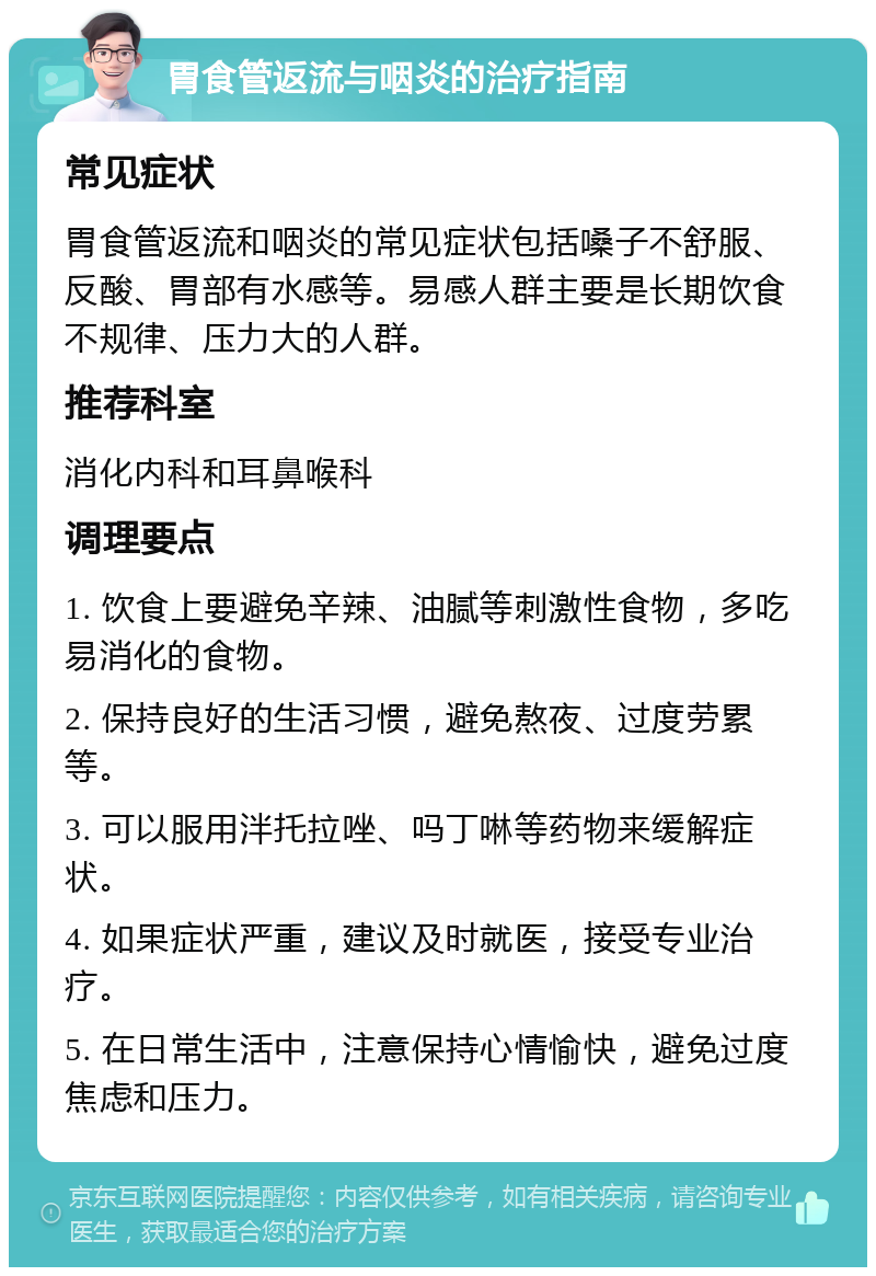 胃食管返流与咽炎的治疗指南 常见症状 胃食管返流和咽炎的常见症状包括嗓子不舒服、反酸、胃部有水感等。易感人群主要是长期饮食不规律、压力大的人群。 推荐科室 消化内科和耳鼻喉科 调理要点 1. 饮食上要避免辛辣、油腻等刺激性食物，多吃易消化的食物。 2. 保持良好的生活习惯，避免熬夜、过度劳累等。 3. 可以服用泮托拉唑、吗丁啉等药物来缓解症状。 4. 如果症状严重，建议及时就医，接受专业治疗。 5. 在日常生活中，注意保持心情愉快，避免过度焦虑和压力。