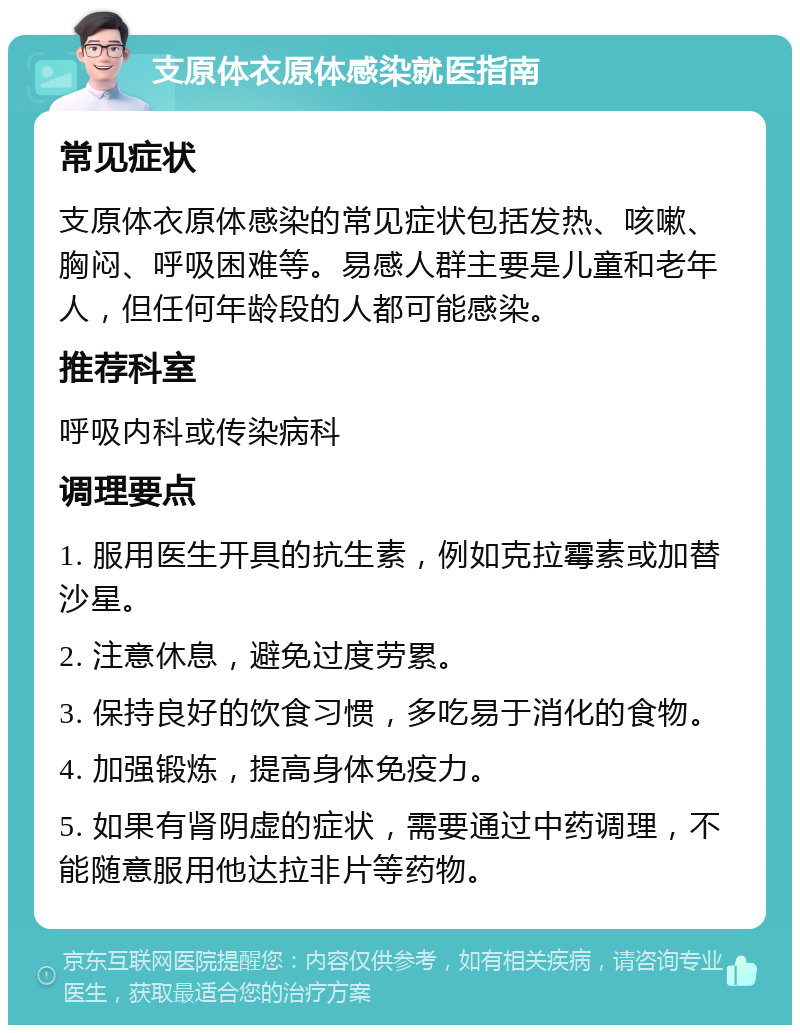 支原体衣原体感染就医指南 常见症状 支原体衣原体感染的常见症状包括发热、咳嗽、胸闷、呼吸困难等。易感人群主要是儿童和老年人，但任何年龄段的人都可能感染。 推荐科室 呼吸内科或传染病科 调理要点 1. 服用医生开具的抗生素，例如克拉霉素或加替沙星。 2. 注意休息，避免过度劳累。 3. 保持良好的饮食习惯，多吃易于消化的食物。 4. 加强锻炼，提高身体免疫力。 5. 如果有肾阴虚的症状，需要通过中药调理，不能随意服用他达拉非片等药物。