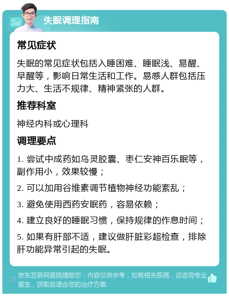 失眠调理指南 常见症状 失眠的常见症状包括入睡困难、睡眠浅、易醒、早醒等，影响日常生活和工作。易感人群包括压力大、生活不规律、精神紧张的人群。 推荐科室 神经内科或心理科 调理要点 1. 尝试中成药如乌灵胶囊、枣仁安神百乐眠等，副作用小，效果较慢； 2. 可以加用谷维素调节植物神经功能紊乱； 3. 避免使用西药安眠药，容易依赖； 4. 建立良好的睡眠习惯，保持规律的作息时间； 5. 如果有肝部不适，建议做肝脏彩超检查，排除肝功能异常引起的失眠。