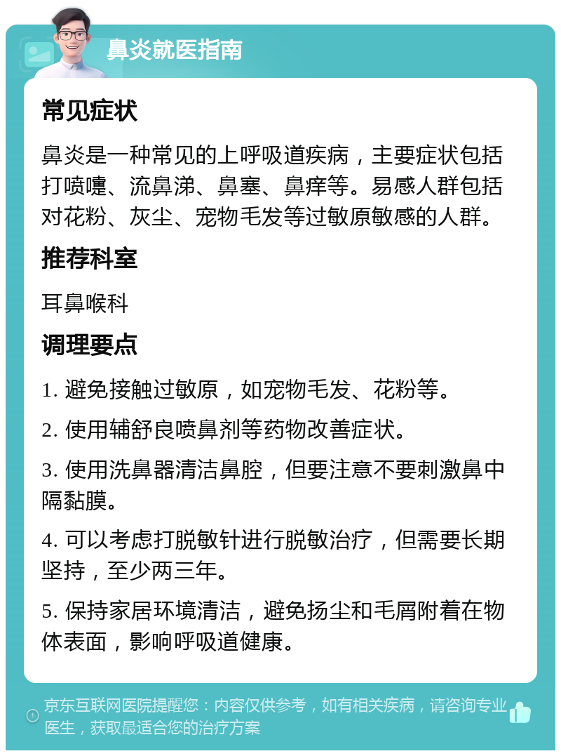 鼻炎就医指南 常见症状 鼻炎是一种常见的上呼吸道疾病，主要症状包括打喷嚏、流鼻涕、鼻塞、鼻痒等。易感人群包括对花粉、灰尘、宠物毛发等过敏原敏感的人群。 推荐科室 耳鼻喉科 调理要点 1. 避免接触过敏原，如宠物毛发、花粉等。 2. 使用辅舒良喷鼻剂等药物改善症状。 3. 使用洗鼻器清洁鼻腔，但要注意不要刺激鼻中隔黏膜。 4. 可以考虑打脱敏针进行脱敏治疗，但需要长期坚持，至少两三年。 5. 保持家居环境清洁，避免扬尘和毛屑附着在物体表面，影响呼吸道健康。