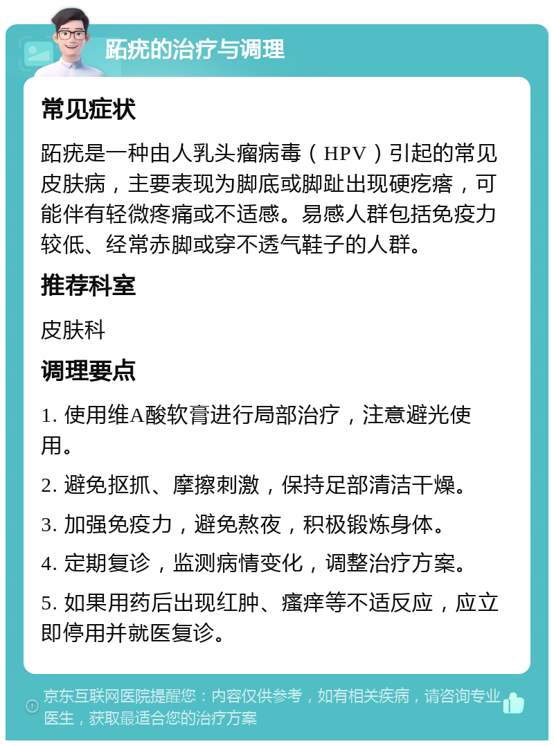 跖疣的治疗与调理 常见症状 跖疣是一种由人乳头瘤病毒（HPV）引起的常见皮肤病，主要表现为脚底或脚趾出现硬疙瘩，可能伴有轻微疼痛或不适感。易感人群包括免疫力较低、经常赤脚或穿不透气鞋子的人群。 推荐科室 皮肤科 调理要点 1. 使用维A酸软膏进行局部治疗，注意避光使用。 2. 避免抠抓、摩擦刺激，保持足部清洁干燥。 3. 加强免疫力，避免熬夜，积极锻炼身体。 4. 定期复诊，监测病情变化，调整治疗方案。 5. 如果用药后出现红肿、瘙痒等不适反应，应立即停用并就医复诊。