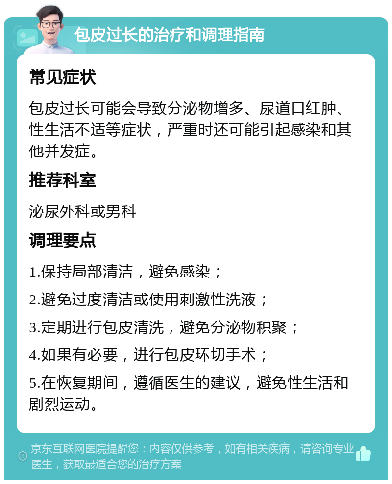 包皮过长的治疗和调理指南 常见症状 包皮过长可能会导致分泌物增多、尿道口红肿、性生活不适等症状，严重时还可能引起感染和其他并发症。 推荐科室 泌尿外科或男科 调理要点 1.保持局部清洁，避免感染； 2.避免过度清洁或使用刺激性洗液； 3.定期进行包皮清洗，避免分泌物积聚； 4.如果有必要，进行包皮环切手术； 5.在恢复期间，遵循医生的建议，避免性生活和剧烈运动。