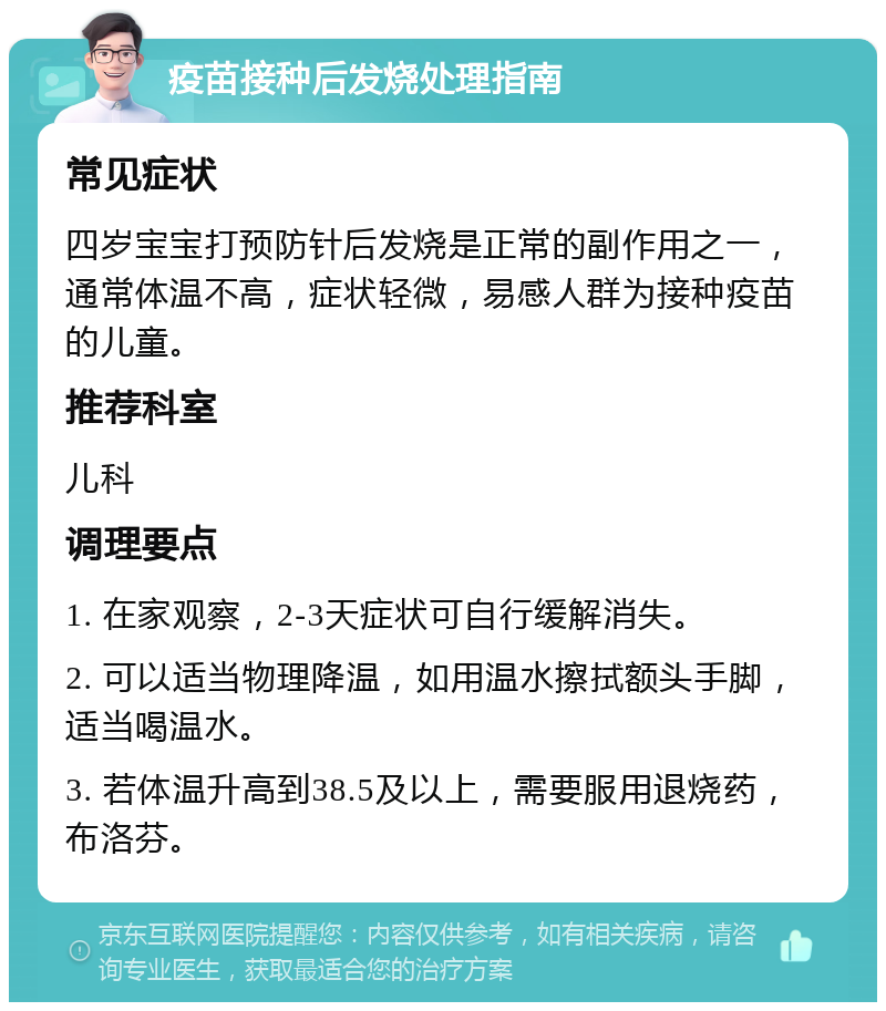 疫苗接种后发烧处理指南 常见症状 四岁宝宝打预防针后发烧是正常的副作用之一，通常体温不高，症状轻微，易感人群为接种疫苗的儿童。 推荐科室 儿科 调理要点 1. 在家观察，2-3天症状可自行缓解消失。 2. 可以适当物理降温，如用温水擦拭额头手脚，适当喝温水。 3. 若体温升高到38.5及以上，需要服用退烧药，布洛芬。