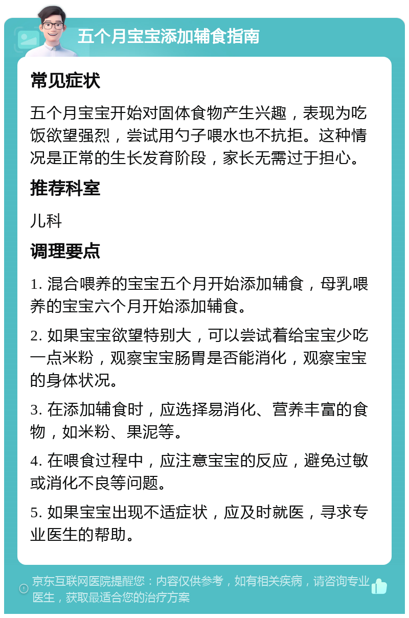 五个月宝宝添加辅食指南 常见症状 五个月宝宝开始对固体食物产生兴趣，表现为吃饭欲望强烈，尝试用勺子喂水也不抗拒。这种情况是正常的生长发育阶段，家长无需过于担心。 推荐科室 儿科 调理要点 1. 混合喂养的宝宝五个月开始添加辅食，母乳喂养的宝宝六个月开始添加辅食。 2. 如果宝宝欲望特别大，可以尝试着给宝宝少吃一点米粉，观察宝宝肠胃是否能消化，观察宝宝的身体状况。 3. 在添加辅食时，应选择易消化、营养丰富的食物，如米粉、果泥等。 4. 在喂食过程中，应注意宝宝的反应，避免过敏或消化不良等问题。 5. 如果宝宝出现不适症状，应及时就医，寻求专业医生的帮助。