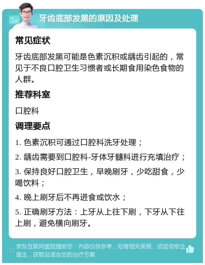 牙齿底部发黑的原因及处理 常见症状 牙齿底部发黑可能是色素沉积或龋齿引起的，常见于不良口腔卫生习惯者或长期食用染色食物的人群。 推荐科室 口腔科 调理要点 1. 色素沉积可通过口腔科洗牙处理； 2. 龋齿需要到口腔科-牙体牙髓科进行充填治疗； 3. 保持良好口腔卫生，早晚刷牙，少吃甜食，少喝饮料； 4. 晚上刷牙后不再进食或饮水； 5. 正确刷牙方法：上牙从上往下刷，下牙从下往上刷，避免横向刷牙。