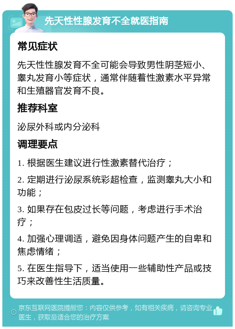 先天性性腺发育不全就医指南 常见症状 先天性性腺发育不全可能会导致男性阴茎短小、睾丸发育小等症状，通常伴随着性激素水平异常和生殖器官发育不良。 推荐科室 泌尿外科或内分泌科 调理要点 1. 根据医生建议进行性激素替代治疗； 2. 定期进行泌尿系统彩超检查，监测睾丸大小和功能； 3. 如果存在包皮过长等问题，考虑进行手术治疗； 4. 加强心理调适，避免因身体问题产生的自卑和焦虑情绪； 5. 在医生指导下，适当使用一些辅助性产品或技巧来改善性生活质量。