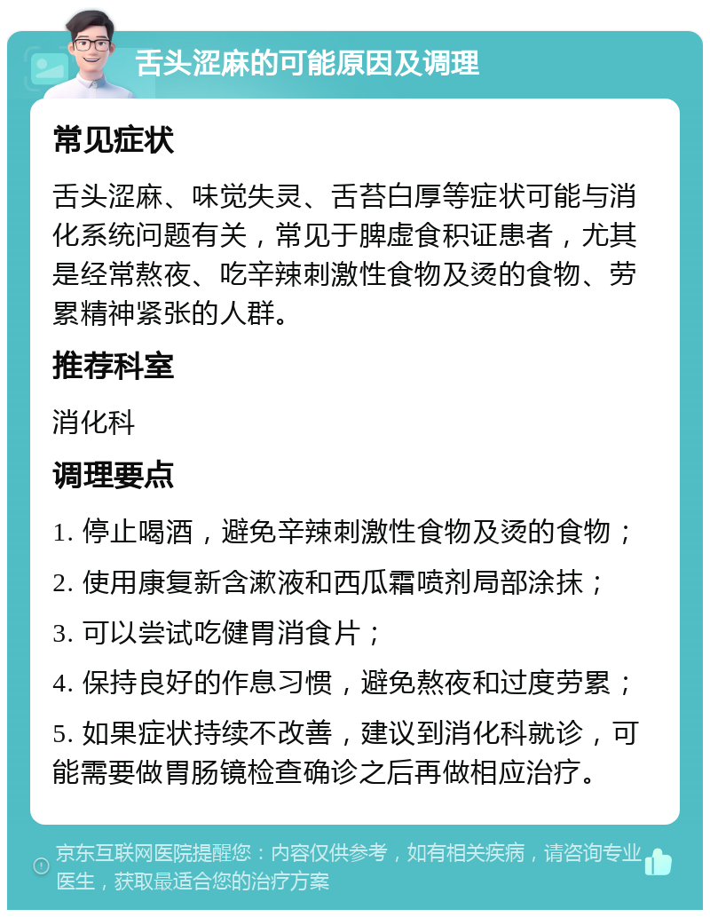 舌头涩麻的可能原因及调理 常见症状 舌头涩麻、味觉失灵、舌苔白厚等症状可能与消化系统问题有关，常见于脾虚食积证患者，尤其是经常熬夜、吃辛辣刺激性食物及烫的食物、劳累精神紧张的人群。 推荐科室 消化科 调理要点 1. 停止喝酒，避免辛辣刺激性食物及烫的食物； 2. 使用康复新含漱液和西瓜霜喷剂局部涂抹； 3. 可以尝试吃健胃消食片； 4. 保持良好的作息习惯，避免熬夜和过度劳累； 5. 如果症状持续不改善，建议到消化科就诊，可能需要做胃肠镜检查确诊之后再做相应治疗。