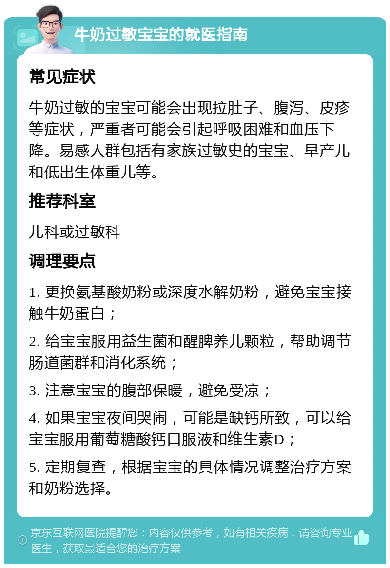 牛奶过敏宝宝的就医指南 常见症状 牛奶过敏的宝宝可能会出现拉肚子、腹泻、皮疹等症状，严重者可能会引起呼吸困难和血压下降。易感人群包括有家族过敏史的宝宝、早产儿和低出生体重儿等。 推荐科室 儿科或过敏科 调理要点 1. 更换氨基酸奶粉或深度水解奶粉，避免宝宝接触牛奶蛋白； 2. 给宝宝服用益生菌和醒脾养儿颗粒，帮助调节肠道菌群和消化系统； 3. 注意宝宝的腹部保暖，避免受凉； 4. 如果宝宝夜间哭闹，可能是缺钙所致，可以给宝宝服用葡萄糖酸钙口服液和维生素D； 5. 定期复查，根据宝宝的具体情况调整治疗方案和奶粉选择。