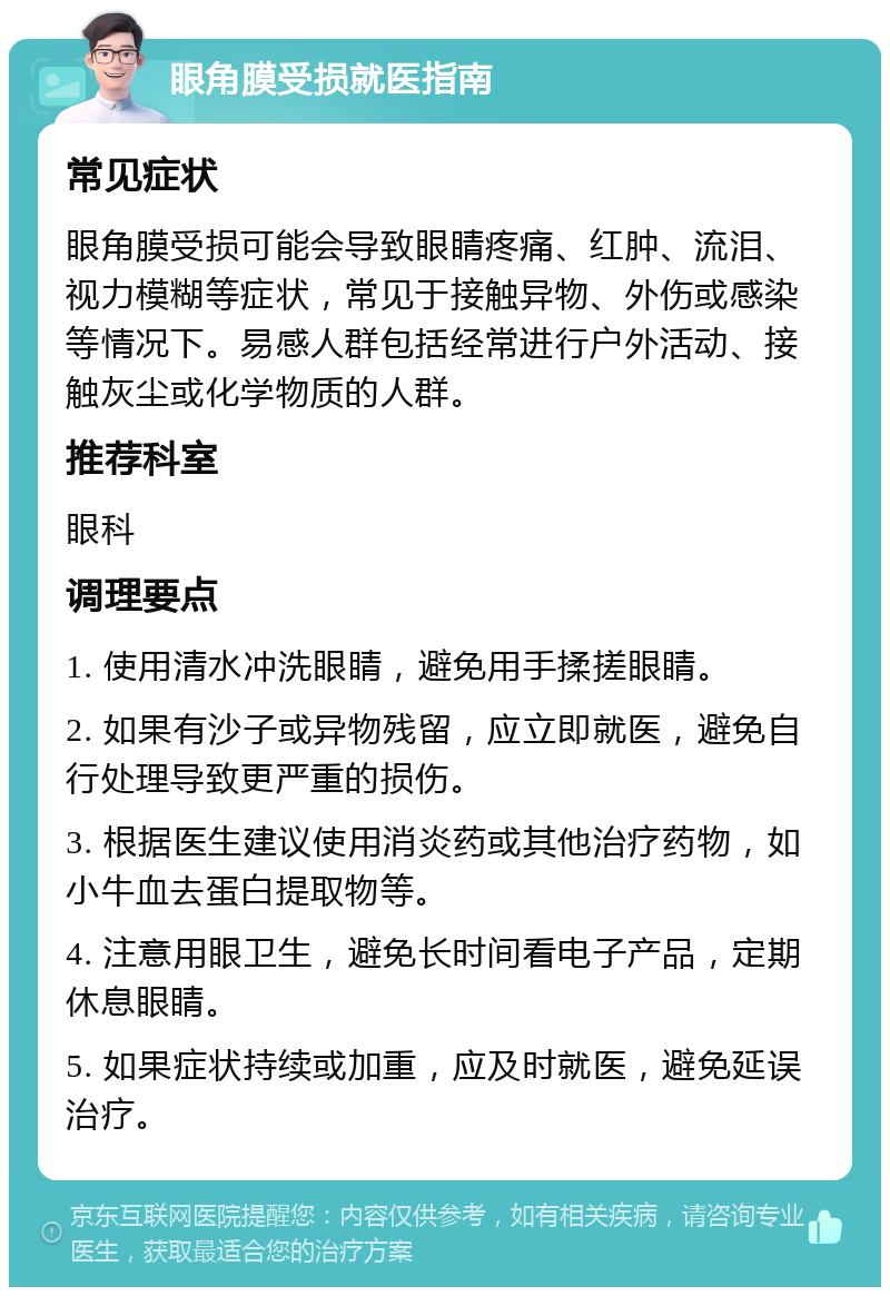 眼角膜受损就医指南 常见症状 眼角膜受损可能会导致眼睛疼痛、红肿、流泪、视力模糊等症状，常见于接触异物、外伤或感染等情况下。易感人群包括经常进行户外活动、接触灰尘或化学物质的人群。 推荐科室 眼科 调理要点 1. 使用清水冲洗眼睛，避免用手揉搓眼睛。 2. 如果有沙子或异物残留，应立即就医，避免自行处理导致更严重的损伤。 3. 根据医生建议使用消炎药或其他治疗药物，如小牛血去蛋白提取物等。 4. 注意用眼卫生，避免长时间看电子产品，定期休息眼睛。 5. 如果症状持续或加重，应及时就医，避免延误治疗。