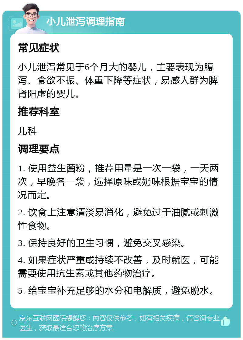 小儿泄泻调理指南 常见症状 小儿泄泻常见于6个月大的婴儿，主要表现为腹泻、食欲不振、体重下降等症状，易感人群为脾肾阳虚的婴儿。 推荐科室 儿科 调理要点 1. 使用益生菌粉，推荐用量是一次一袋，一天两次，早晚各一袋，选择原味或奶味根据宝宝的情况而定。 2. 饮食上注意清淡易消化，避免过于油腻或刺激性食物。 3. 保持良好的卫生习惯，避免交叉感染。 4. 如果症状严重或持续不改善，及时就医，可能需要使用抗生素或其他药物治疗。 5. 给宝宝补充足够的水分和电解质，避免脱水。