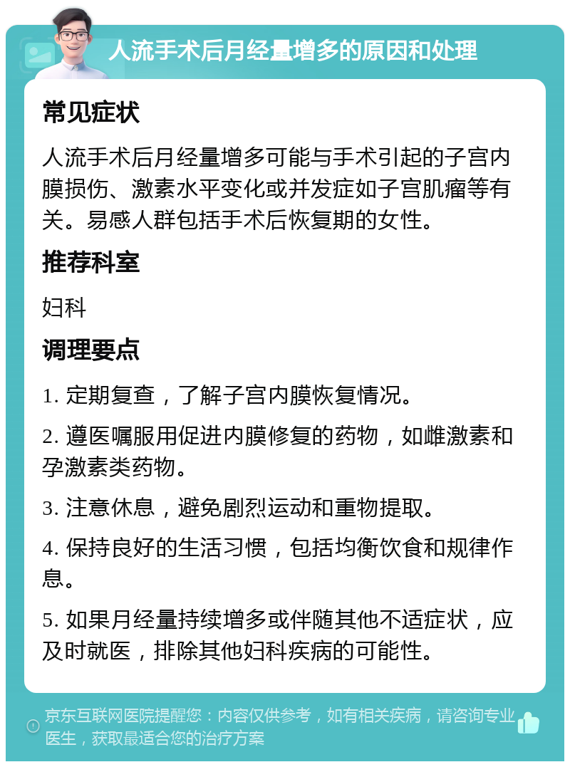 人流手术后月经量增多的原因和处理 常见症状 人流手术后月经量增多可能与手术引起的子宫内膜损伤、激素水平变化或并发症如子宫肌瘤等有关。易感人群包括手术后恢复期的女性。 推荐科室 妇科 调理要点 1. 定期复查，了解子宫内膜恢复情况。 2. 遵医嘱服用促进内膜修复的药物，如雌激素和孕激素类药物。 3. 注意休息，避免剧烈运动和重物提取。 4. 保持良好的生活习惯，包括均衡饮食和规律作息。 5. 如果月经量持续增多或伴随其他不适症状，应及时就医，排除其他妇科疾病的可能性。