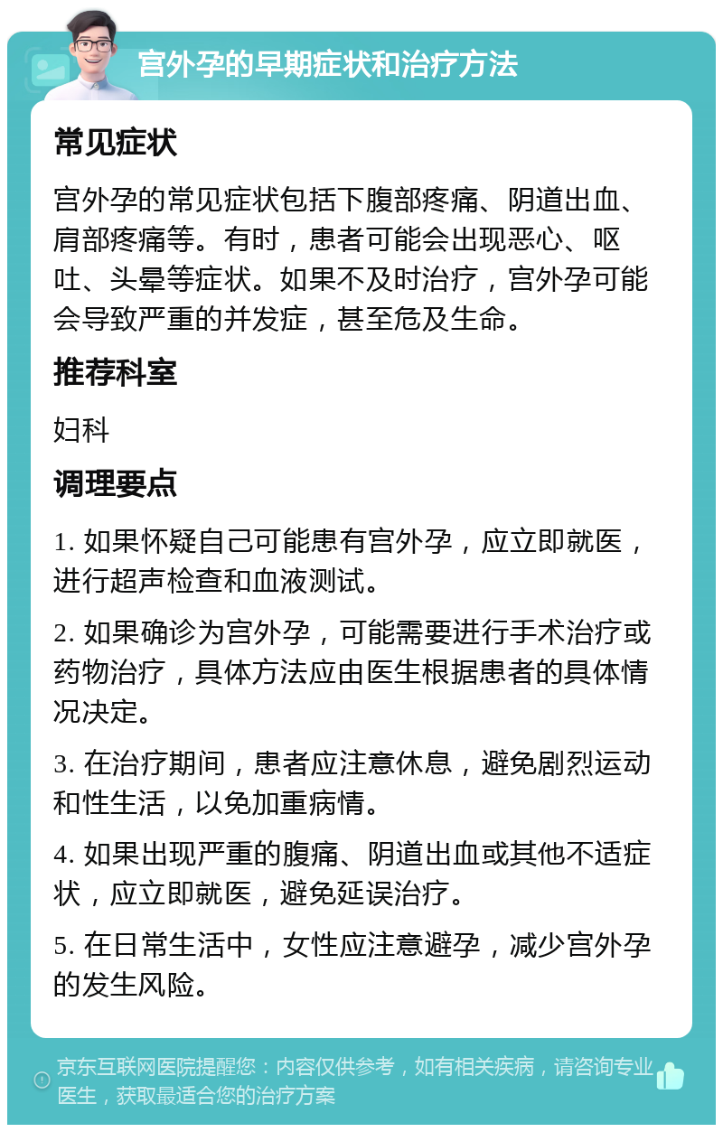 宫外孕的早期症状和治疗方法 常见症状 宫外孕的常见症状包括下腹部疼痛、阴道出血、肩部疼痛等。有时，患者可能会出现恶心、呕吐、头晕等症状。如果不及时治疗，宫外孕可能会导致严重的并发症，甚至危及生命。 推荐科室 妇科 调理要点 1. 如果怀疑自己可能患有宫外孕，应立即就医，进行超声检查和血液测试。 2. 如果确诊为宫外孕，可能需要进行手术治疗或药物治疗，具体方法应由医生根据患者的具体情况决定。 3. 在治疗期间，患者应注意休息，避免剧烈运动和性生活，以免加重病情。 4. 如果出现严重的腹痛、阴道出血或其他不适症状，应立即就医，避免延误治疗。 5. 在日常生活中，女性应注意避孕，减少宫外孕的发生风险。