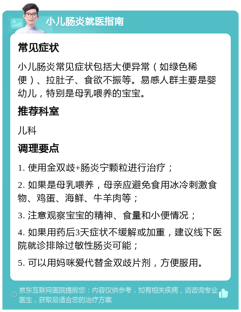 小儿肠炎就医指南 常见症状 小儿肠炎常见症状包括大便异常（如绿色稀便）、拉肚子、食欲不振等。易感人群主要是婴幼儿，特别是母乳喂养的宝宝。 推荐科室 儿科 调理要点 1. 使用金双歧+肠炎宁颗粒进行治疗； 2. 如果是母乳喂养，母亲应避免食用冰冷刺激食物、鸡蛋、海鲜、牛羊肉等； 3. 注意观察宝宝的精神、食量和小便情况； 4. 如果用药后3天症状不缓解或加重，建议线下医院就诊排除过敏性肠炎可能； 5. 可以用妈咪爱代替金双歧片剂，方便服用。