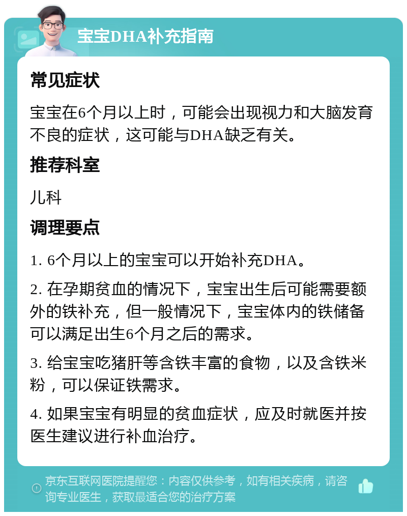 宝宝DHA补充指南 常见症状 宝宝在6个月以上时，可能会出现视力和大脑发育不良的症状，这可能与DHA缺乏有关。 推荐科室 儿科 调理要点 1. 6个月以上的宝宝可以开始补充DHA。 2. 在孕期贫血的情况下，宝宝出生后可能需要额外的铁补充，但一般情况下，宝宝体内的铁储备可以满足出生6个月之后的需求。 3. 给宝宝吃猪肝等含铁丰富的食物，以及含铁米粉，可以保证铁需求。 4. 如果宝宝有明显的贫血症状，应及时就医并按医生建议进行补血治疗。