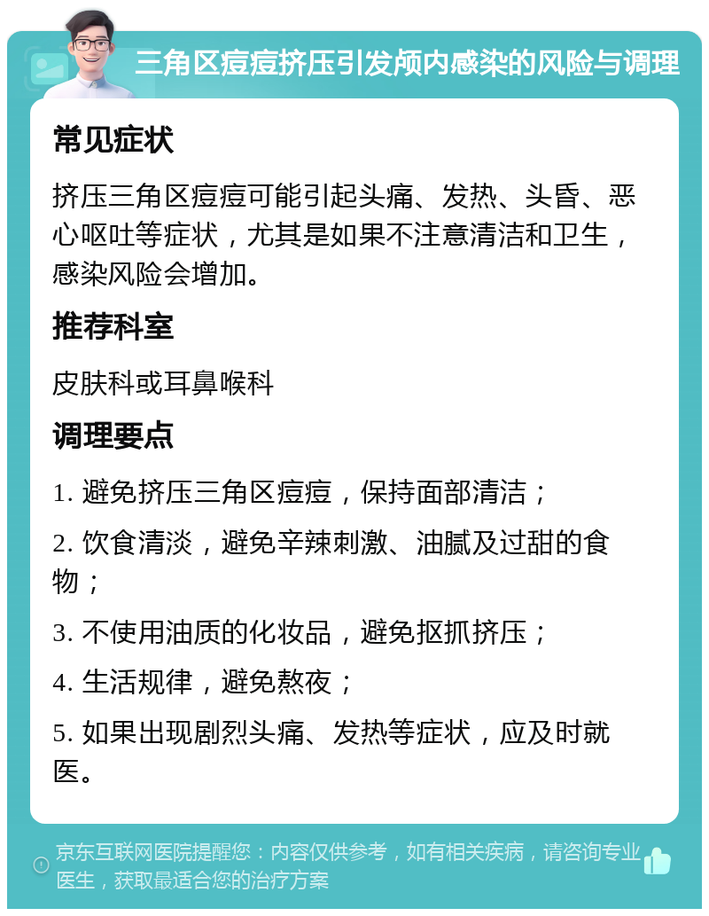 三角区痘痘挤压引发颅内感染的风险与调理 常见症状 挤压三角区痘痘可能引起头痛、发热、头昏、恶心呕吐等症状，尤其是如果不注意清洁和卫生，感染风险会增加。 推荐科室 皮肤科或耳鼻喉科 调理要点 1. 避免挤压三角区痘痘，保持面部清洁； 2. 饮食清淡，避免辛辣刺激、油腻及过甜的食物； 3. 不使用油质的化妆品，避免抠抓挤压； 4. 生活规律，避免熬夜； 5. 如果出现剧烈头痛、发热等症状，应及时就医。