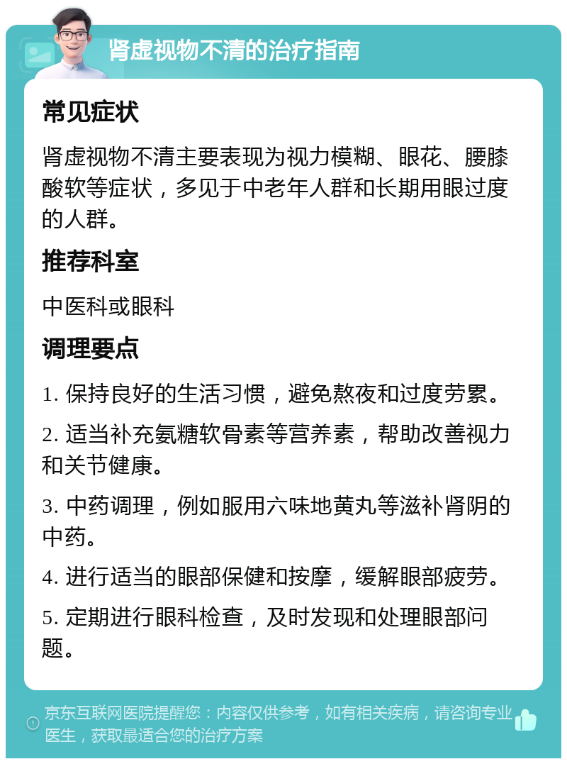 肾虚视物不清的治疗指南 常见症状 肾虚视物不清主要表现为视力模糊、眼花、腰膝酸软等症状，多见于中老年人群和长期用眼过度的人群。 推荐科室 中医科或眼科 调理要点 1. 保持良好的生活习惯，避免熬夜和过度劳累。 2. 适当补充氨糖软骨素等营养素，帮助改善视力和关节健康。 3. 中药调理，例如服用六味地黄丸等滋补肾阴的中药。 4. 进行适当的眼部保健和按摩，缓解眼部疲劳。 5. 定期进行眼科检查，及时发现和处理眼部问题。