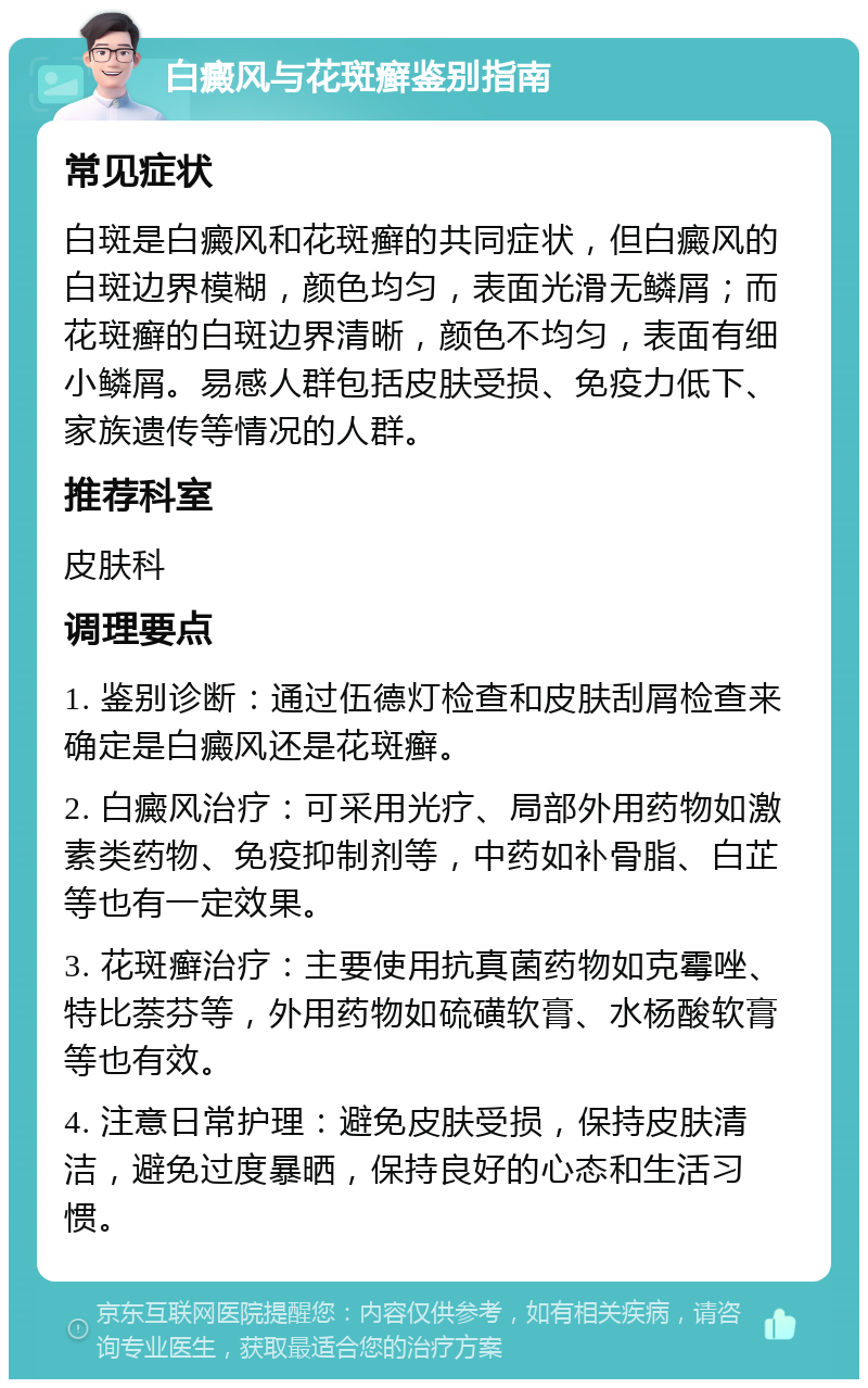 白癜风与花斑癣鉴别指南 常见症状 白斑是白癜风和花斑癣的共同症状，但白癜风的白斑边界模糊，颜色均匀，表面光滑无鳞屑；而花斑癣的白斑边界清晰，颜色不均匀，表面有细小鳞屑。易感人群包括皮肤受损、免疫力低下、家族遗传等情况的人群。 推荐科室 皮肤科 调理要点 1. 鉴别诊断：通过伍德灯检查和皮肤刮屑检查来确定是白癜风还是花斑癣。 2. 白癜风治疗：可采用光疗、局部外用药物如激素类药物、免疫抑制剂等，中药如补骨脂、白芷等也有一定效果。 3. 花斑癣治疗：主要使用抗真菌药物如克霉唑、特比萘芬等，外用药物如硫磺软膏、水杨酸软膏等也有效。 4. 注意日常护理：避免皮肤受损，保持皮肤清洁，避免过度暴晒，保持良好的心态和生活习惯。