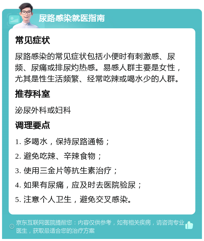 尿路感染就医指南 常见症状 尿路感染的常见症状包括小便时有刺激感、尿频、尿痛或排尿灼热感。易感人群主要是女性，尤其是性生活频繁、经常吃辣或喝水少的人群。 推荐科室 泌尿外科或妇科 调理要点 1. 多喝水，保持尿路通畅； 2. 避免吃辣、辛辣食物； 3. 使用三金片等抗生素治疗； 4. 如果有尿痛，应及时去医院验尿； 5. 注意个人卫生，避免交叉感染。