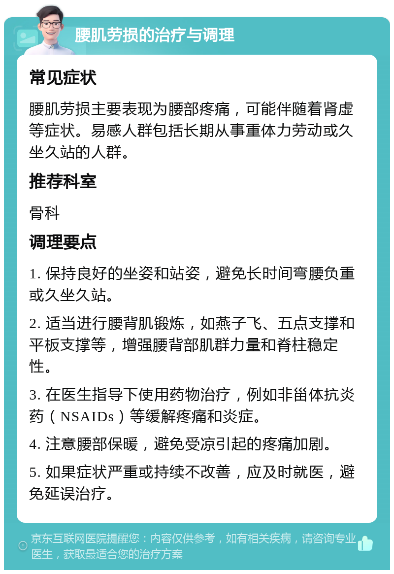 腰肌劳损的治疗与调理 常见症状 腰肌劳损主要表现为腰部疼痛，可能伴随着肾虚等症状。易感人群包括长期从事重体力劳动或久坐久站的人群。 推荐科室 骨科 调理要点 1. 保持良好的坐姿和站姿，避免长时间弯腰负重或久坐久站。 2. 适当进行腰背肌锻炼，如燕子飞、五点支撑和平板支撑等，增强腰背部肌群力量和脊柱稳定性。 3. 在医生指导下使用药物治疗，例如非甾体抗炎药（NSAIDs）等缓解疼痛和炎症。 4. 注意腰部保暖，避免受凉引起的疼痛加剧。 5. 如果症状严重或持续不改善，应及时就医，避免延误治疗。