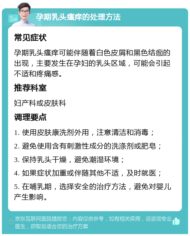 孕期乳头瘙痒的处理方法 常见症状 孕期乳头瘙痒可能伴随着白色皮屑和黑色结痂的出现，主要发生在孕妇的乳头区域，可能会引起不适和疼痛感。 推荐科室 妇产科或皮肤科 调理要点 1. 使用皮肤康洗剂外用，注意清洁和消毒； 2. 避免使用含有刺激性成分的洗涤剂或肥皂； 3. 保持乳头干燥，避免潮湿环境； 4. 如果症状加重或伴随其他不适，及时就医； 5. 在哺乳期，选择安全的治疗方法，避免对婴儿产生影响。