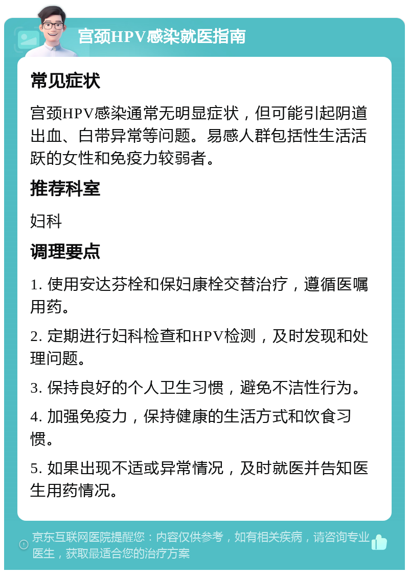 宫颈HPV感染就医指南 常见症状 宫颈HPV感染通常无明显症状，但可能引起阴道出血、白带异常等问题。易感人群包括性生活活跃的女性和免疫力较弱者。 推荐科室 妇科 调理要点 1. 使用安达芬栓和保妇康栓交替治疗，遵循医嘱用药。 2. 定期进行妇科检查和HPV检测，及时发现和处理问题。 3. 保持良好的个人卫生习惯，避免不洁性行为。 4. 加强免疫力，保持健康的生活方式和饮食习惯。 5. 如果出现不适或异常情况，及时就医并告知医生用药情况。