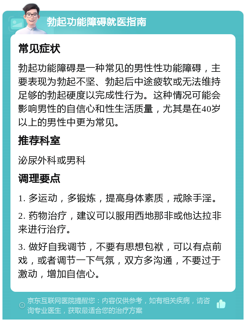 勃起功能障碍就医指南 常见症状 勃起功能障碍是一种常见的男性性功能障碍，主要表现为勃起不坚、勃起后中途疲软或无法维持足够的勃起硬度以完成性行为。这种情况可能会影响男性的自信心和性生活质量，尤其是在40岁以上的男性中更为常见。 推荐科室 泌尿外科或男科 调理要点 1. 多运动，多锻炼，提高身体素质，戒除手淫。 2. 药物治疗，建议可以服用西地那非或他达拉非来进行治疗。 3. 做好自我调节，不要有思想包袱，可以有点前戏，或者调节一下气氛，双方多沟通，不要过于激动，增加自信心。