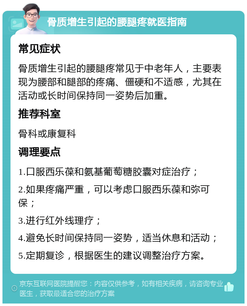 骨质增生引起的腰腿疼就医指南 常见症状 骨质增生引起的腰腿疼常见于中老年人，主要表现为腰部和腿部的疼痛、僵硬和不适感，尤其在活动或长时间保持同一姿势后加重。 推荐科室 骨科或康复科 调理要点 1.口服西乐葆和氨基葡萄糖胶囊对症治疗； 2.如果疼痛严重，可以考虑口服西乐葆和弥可保； 3.进行红外线理疗； 4.避免长时间保持同一姿势，适当休息和活动； 5.定期复诊，根据医生的建议调整治疗方案。