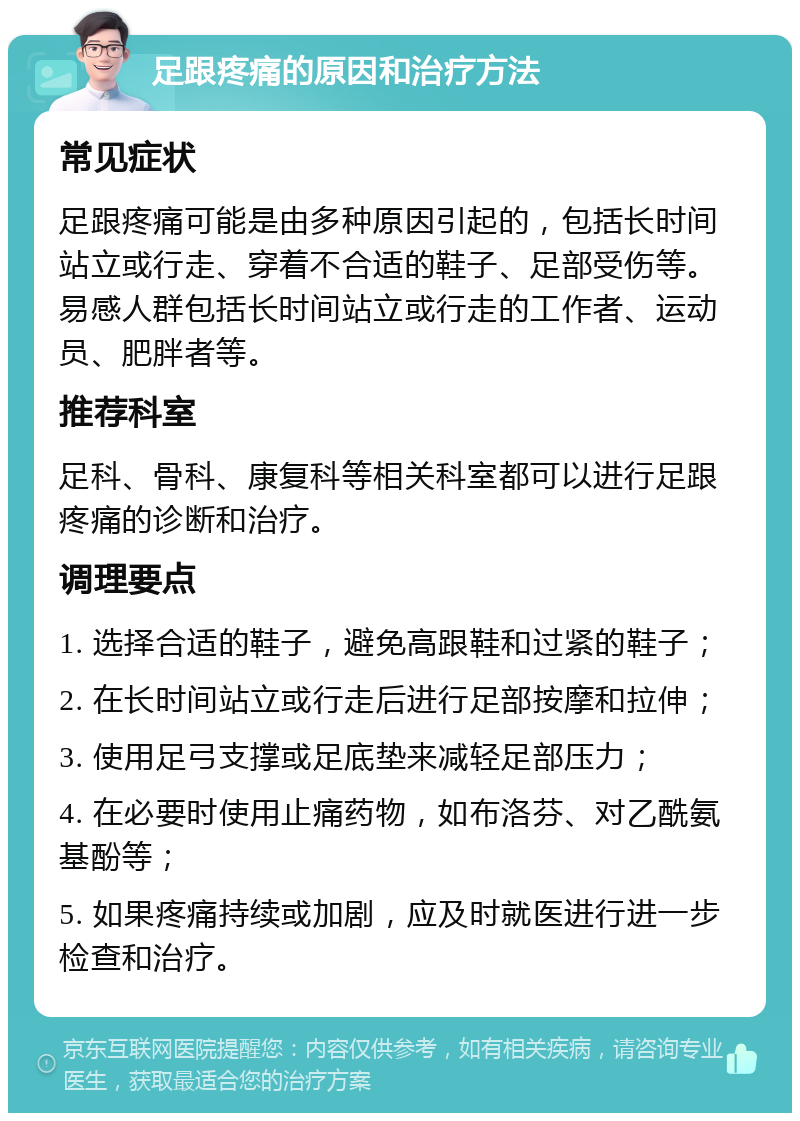 足跟疼痛的原因和治疗方法 常见症状 足跟疼痛可能是由多种原因引起的，包括长时间站立或行走、穿着不合适的鞋子、足部受伤等。易感人群包括长时间站立或行走的工作者、运动员、肥胖者等。 推荐科室 足科、骨科、康复科等相关科室都可以进行足跟疼痛的诊断和治疗。 调理要点 1. 选择合适的鞋子，避免高跟鞋和过紧的鞋子； 2. 在长时间站立或行走后进行足部按摩和拉伸； 3. 使用足弓支撑或足底垫来减轻足部压力； 4. 在必要时使用止痛药物，如布洛芬、对乙酰氨基酚等； 5. 如果疼痛持续或加剧，应及时就医进行进一步检查和治疗。