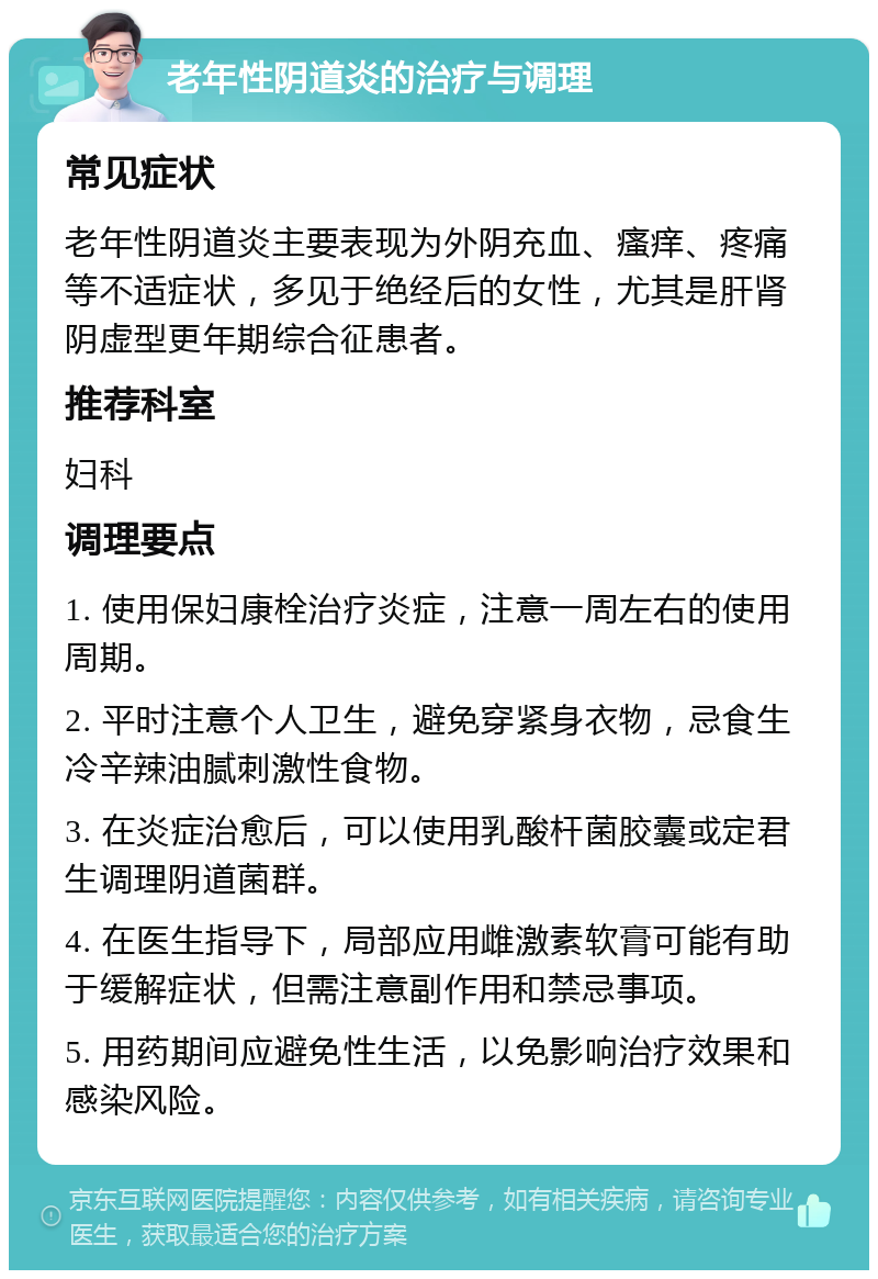 老年性阴道炎的治疗与调理 常见症状 老年性阴道炎主要表现为外阴充血、瘙痒、疼痛等不适症状，多见于绝经后的女性，尤其是肝肾阴虚型更年期综合征患者。 推荐科室 妇科 调理要点 1. 使用保妇康栓治疗炎症，注意一周左右的使用周期。 2. 平时注意个人卫生，避免穿紧身衣物，忌食生冷辛辣油腻刺激性食物。 3. 在炎症治愈后，可以使用乳酸杆菌胶囊或定君生调理阴道菌群。 4. 在医生指导下，局部应用雌激素软膏可能有助于缓解症状，但需注意副作用和禁忌事项。 5. 用药期间应避免性生活，以免影响治疗效果和感染风险。