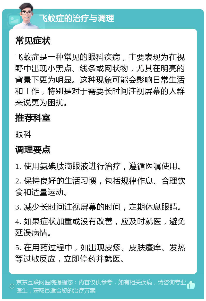 飞蚊症的治疗与调理 常见症状 飞蚊症是一种常见的眼科疾病，主要表现为在视野中出现小黑点、线条或网状物，尤其在明亮的背景下更为明显。这种现象可能会影响日常生活和工作，特别是对于需要长时间注视屏幕的人群来说更为困扰。 推荐科室 眼科 调理要点 1. 使用氨碘肽滴眼液进行治疗，遵循医嘱使用。 2. 保持良好的生活习惯，包括规律作息、合理饮食和适量运动。 3. 减少长时间注视屏幕的时间，定期休息眼睛。 4. 如果症状加重或没有改善，应及时就医，避免延误病情。 5. 在用药过程中，如出现皮疹、皮肤瘙痒、发热等过敏反应，立即停药并就医。