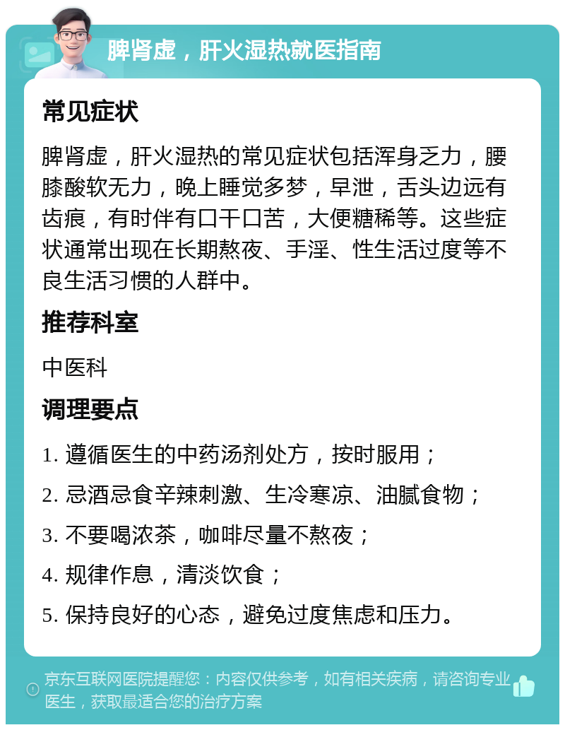 脾肾虚，肝火湿热就医指南 常见症状 脾肾虚，肝火湿热的常见症状包括浑身乏力，腰膝酸软无力，晚上睡觉多梦，早泄，舌头边远有齿痕，有时伴有口干口苦，大便糖稀等。这些症状通常出现在长期熬夜、手淫、性生活过度等不良生活习惯的人群中。 推荐科室 中医科 调理要点 1. 遵循医生的中药汤剂处方，按时服用； 2. 忌酒忌食辛辣刺激、生冷寒凉、油腻食物； 3. 不要喝浓茶，咖啡尽量不熬夜； 4. 规律作息，清淡饮食； 5. 保持良好的心态，避免过度焦虑和压力。