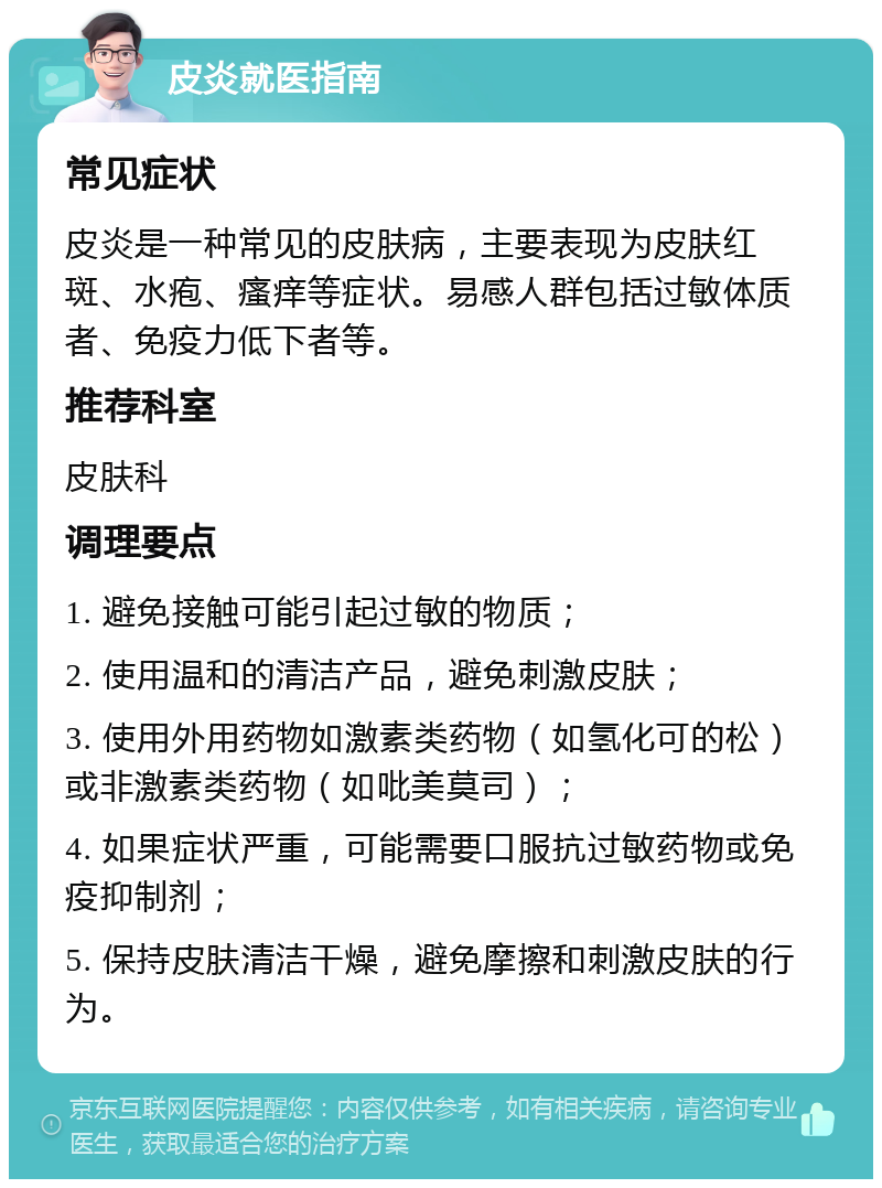 皮炎就医指南 常见症状 皮炎是一种常见的皮肤病，主要表现为皮肤红斑、水疱、瘙痒等症状。易感人群包括过敏体质者、免疫力低下者等。 推荐科室 皮肤科 调理要点 1. 避免接触可能引起过敏的物质； 2. 使用温和的清洁产品，避免刺激皮肤； 3. 使用外用药物如激素类药物（如氢化可的松）或非激素类药物（如吡美莫司）； 4. 如果症状严重，可能需要口服抗过敏药物或免疫抑制剂； 5. 保持皮肤清洁干燥，避免摩擦和刺激皮肤的行为。