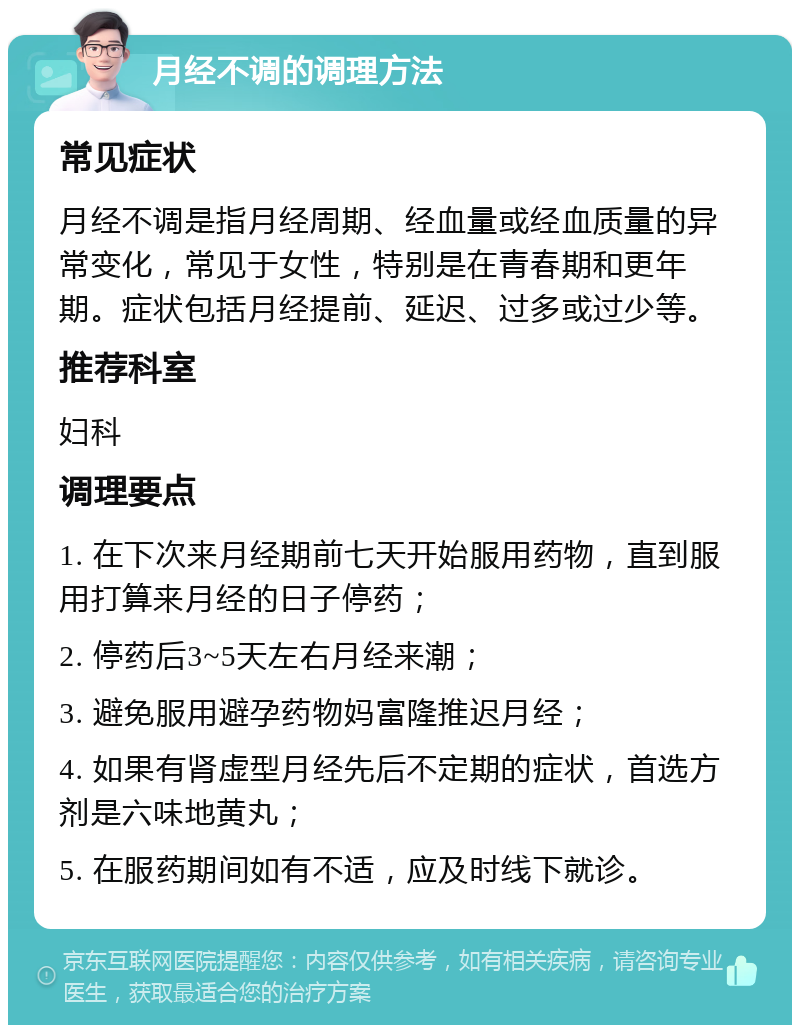 月经不调的调理方法 常见症状 月经不调是指月经周期、经血量或经血质量的异常变化，常见于女性，特别是在青春期和更年期。症状包括月经提前、延迟、过多或过少等。 推荐科室 妇科 调理要点 1. 在下次来月经期前七天开始服用药物，直到服用打算来月经的日子停药； 2. 停药后3~5天左右月经来潮； 3. 避免服用避孕药物妈富隆推迟月经； 4. 如果有肾虚型月经先后不定期的症状，首选方剂是六味地黄丸； 5. 在服药期间如有不适，应及时线下就诊。